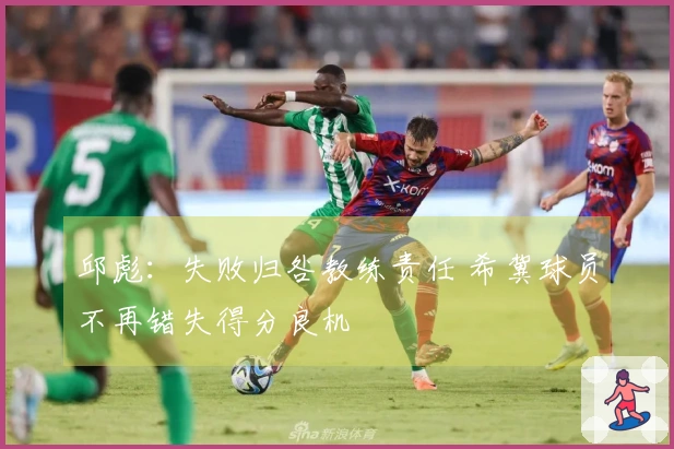 邱彪：失败归咎教练责任 希冀球员不再错失得分良机