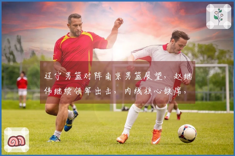 辽宁男篮对阵南京男篮展望，赵继伟继续领军出击，内线核心缺席，乌戈期待年轻球员再创佳绩