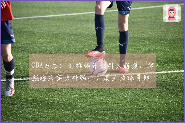 CBA动态：刘维伟计划引入新援，邱彪迎来实力补强，广厦主力球员即将复出