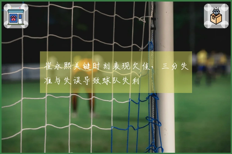 崔永熙关键时刻表现欠佳，三分失准与失误导致球队失利