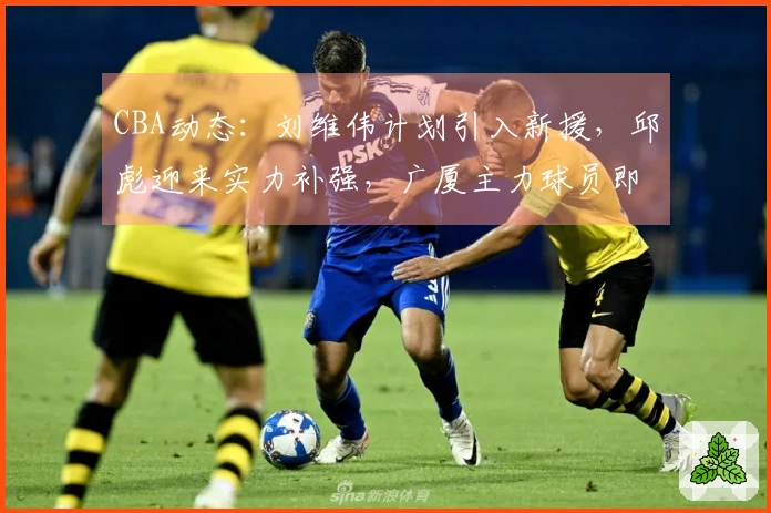 CBA动态：刘维伟计划引入新援，邱彪迎来实力补强，广厦主力球员即将复出