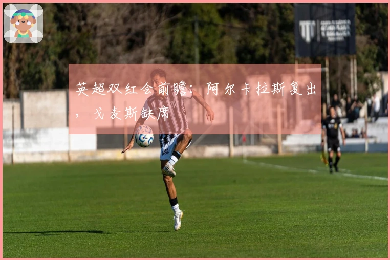 英超双红会前瞻：阿尔卡拉斯复出，戈麦斯缺席