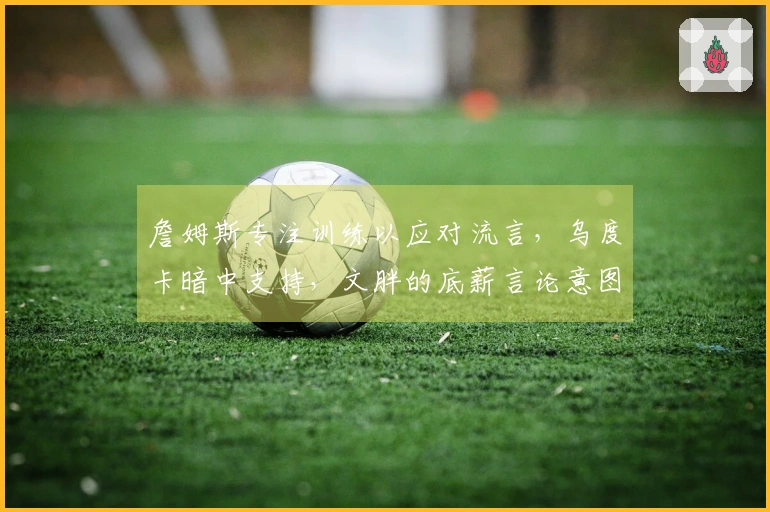 詹姆斯专注训练以应对流言，乌度卡暗中支持，文胖的底薪言论意图干扰其情绪