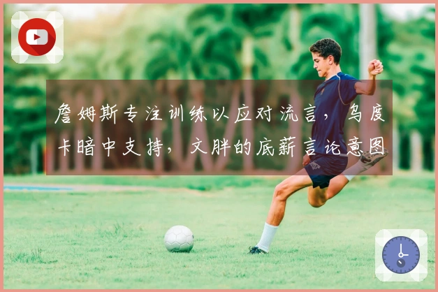 詹姆斯专注训练以应对流言，乌度卡暗中支持，文胖的底薪言论意图干扰其情绪