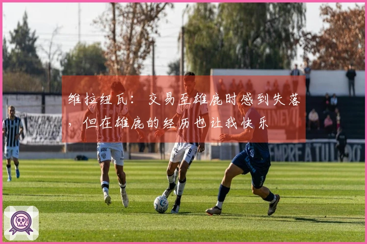 维拉纽瓦：交易至雄鹿时感到失落，但在雄鹿的经历也让我快乐