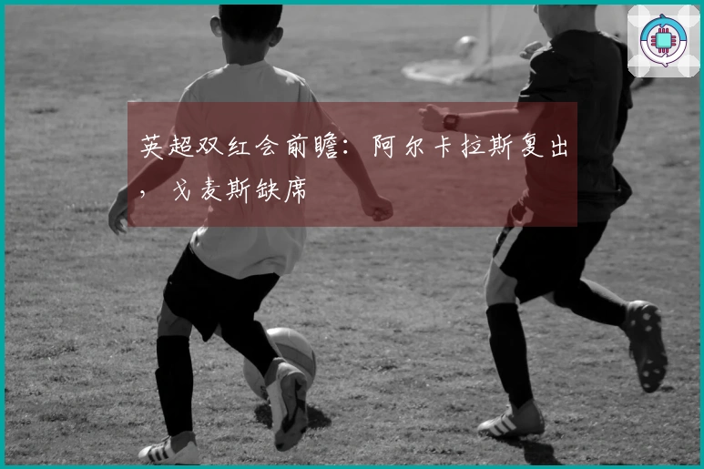 英超双红会前瞻：阿尔卡拉斯复出，戈麦斯缺席