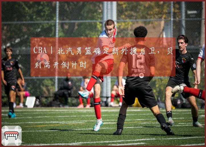CBA｜北汽男篮确定新外援后卫，贝利离开倒计时