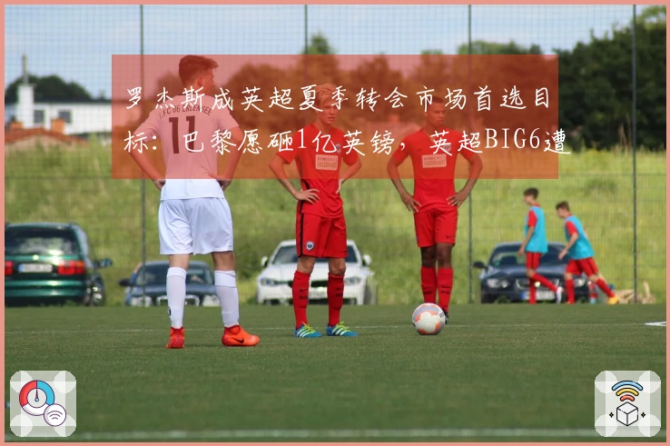 罗杰斯成英超夏季转会市场首选目标：巴黎愿砸1亿英镑，英超BIG6遭遇困扰选择