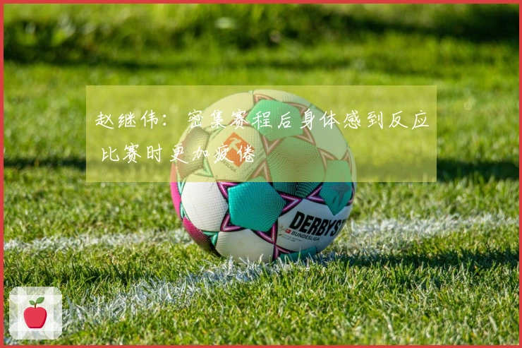 赵继伟：密集赛程后身体感到反应 比赛时更加疲倦