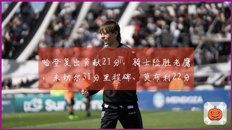 哈登复出贡献21分，骑士险胜老鹰，米切尔31分里程碑、莫布利22分19篮板