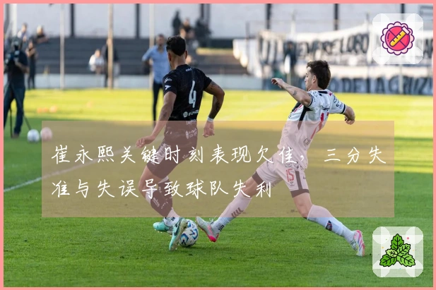 崔永熙关键时刻表现欠佳，三分失准与失误导致球队失利